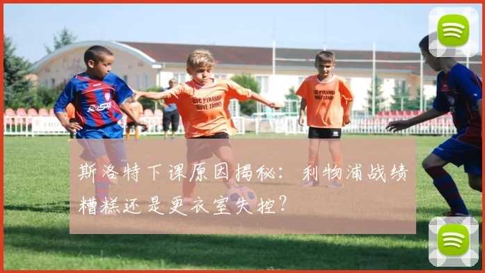 斯洛特下课原因揭秘：利物浦战绩糟糕还是更衣室失控？