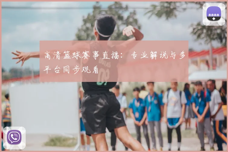 高清篮球赛事直播:专业解说与多平台同步观看