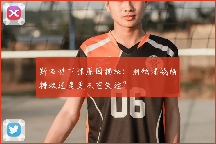 斯洛特下课原因揭秘：利物浦战绩糟糕还是更衣室失控？